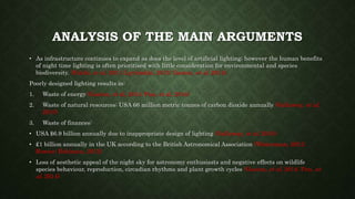 ANALYSIS OF THE MAIN ARGUMENTS
• As infrastructure continues to expand as does the level of artificial lighting; however the human benefits
of night time lighting is often prioritised with little consideration for environmental and species
biodiversity. (Falchi, et al, 2011; Lyytimäki, 2013; Gaston, et al, 2014).
Poorly designed lighting results in:
1. Waste of energy (Gaston, et al, 2014; Pun, et al, 2014)
2. Waste of natural resources: USA 66 million metric tonnes of carbon dioxide annually (Gallaway, et al,
2010)
3. Waste of finances:
• USA $6.9 billion annually due to inappropriate design of lighting (Gallaway, et al, 2010)
• £1 billion annually in the UK according to the British Astronomical Association (Winterman, 2012;
Rowan- Robinson, 2012)
• Loss of aesthetic appeal of the night sky for astronomy enthusiasts and negative effects on wildlife
species behaviour, reproduction, circadian rhythms and plant growth cycles (Gaston, et al, 2014; Pun, et
al, 2014)
 