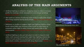 ANALYSIS OF THE MAIN ARGUMENTS
• Artificial lighting is utilised in shopping areas in order to increase
profits by creating a lively atmosphere to encourage spending
(Falchi, et al, 2011).
• Also used as a means of reducing crime levels at night with women
often being targeted during dark periods (Kim, et al, 2007; Falchi, et
al, 2011).
• Deficiency in studies to suggest night time lighting reduces crime
levels; stated light may increase crime levels in some areas as
criminals utilise light to select victim and assess risks in the
environment (Claudio, 2009; Falchi, et al, 2011; Rowan- Robinson,
2012).
• Artificial lighting is also put into place in order to improve road
safety with research stating that night time lighting reduces the
extent of road accidents on motorways and overall crash rates;
particularly crashes associated with sleep deprivation (Flatly, et al,
2008; University of Wisconsin-Madison, 2008).
Simon Everett Photography Kent, 2015
(The Daily Mail, 2014)
 