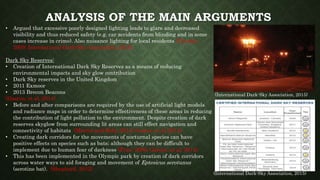 ANALYSIS OF THE MAIN ARGUMENTS
• Argued that excessive poorly designed lighting leads to glare and decreased
visibility and thus reduced safety (e.g. car accidents from blinding and in some
cases increase in crime). Also nuisance lighting for local residents (Claudio,
2009; International Dark-Sky Association, 2015).
Dark Sky Reserves:
• Creation of International Dark Sky Reserves as a means of reducing
environmental impacts and sky glow contribution
• Dark Sky reserves in the United Kingdom
• 2011 Exmoor
• 2013 Brecon Beacons
(Gaston, et al, 2014)
• Before and after comparisons are required by the use of artificial light models
and radiance maps in order to determine effectiveness of these areas in reducing
the contribution of light pollution to the environment. Despite creation of dark
reserves skyglow from surrounding lit areas can still effect navigation and
connectivity of habitats (Martin and Roby, 2014; Gaston et al, 2014)
• Creating dark corridors for the movements of nocturnal species can have
positive effects on species such as bats; although they can be difficult to
implement due to human fear of darkness (Fure, 2006; Gaston, et al, 2014).
• This has been implemented in the Olympic park by creation of dark corridors
across water ways to aid foraging and movement of Eptesicus serotunus
(serotine bat). (Shepherd, 2012)
(International Dark-Sky Association, 2015)
(International Dark-Sky Association, 2015)
 