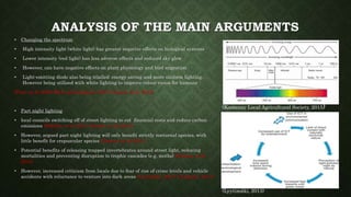• Changing the spectrum
• High intensity light (white light) has greater negative effects on biological systems
• Lower intensity (red light) has less adverse effects and reduced sky glow
• However, can have negative effects on plant physiology and bird migration
• Light-emitting diode also being trialled: energy saving and more uniform lighting.
However being utilised with white lighting to improve colour vision for humans
(Poot, et al, 2008; Rich and Longcore, 2013; Gaston, et al, 2014)
• Part night lighting
• local councils switching off of street lighting to cut financial costs and reduce carbon
emissions (Falchia, et al, 2011; Gaston, et al, 2014)
• However, argued part night lighting will only benefit strictly nocturnal species, with
little benefit for crepuscular species (Gaston, et al, 2014)
• Potential benefits of releasing trapped invertebrates around street light, reducing
mortalities and preventing disruption to trophic cascades (e.g. moths) (Gaston, et al,
2014)
• However, increased criticism from locals due to fear of rise of crime levels and vehicle
accidents with reluctance to venture into dark areas (Lyytimäki, 2013; Chapman, 2014)
(Lyytimäki, 2013)
(Kootenay Local Agricultural Society, 2015)
 