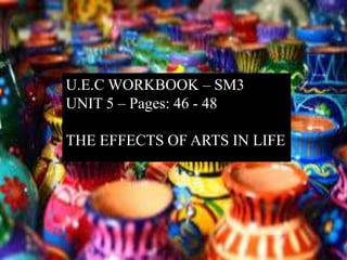 U.E.C WORKBOOK – SM3
UNIT 5 – Pages: 46 - 48
THE EFFECTS OF ARTS IN LIFE
 