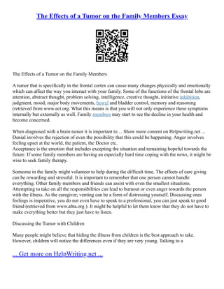 The Effects of a Tumor on the Family Members Essay
The Effects of a Tumor on the Family Members
A tumor that is specifically in the frontal cortex can cause many changes physically and emotionally
which can affect the way you interact with your family. Some of the functions of the frontal lobe are
attention, abstract thought, problem solving, intelligence, creative thought, initiative inhibition,
judgment, mood, major body movements, bowel and bladder control, memory and reasoning
(retrieved from www.ect.org. What this means is that you will not only experience these symptoms
internally but externally as well. Family members may start to see the decline in your health and
become concerned.
When diagnosed with a brain tumor it is important to ... Show more content on Helpwriting.net ...
Denial involves the rejection of even the possibility that this could be happening. Anger involves
feeling upset at the world, the patient, the Doctor etc.
Acceptance is the emotion that includes excepting the situation and remaining hopeful towards the
future. If some family members are having an especially hard time coping with the news, it might be
wise to seek family therapy.
Someone in the family might volunteer to help during the difficult time. The effects of care giving
can be rewarding and stressful. It is important to remember that one person cannot handle
everything. Other family members and friends can assist with even the smallest situations.
Attempting to take on all the responsibilities can lead to burnout or even anger towards the person
with the illness. As the caregiver, venting can be a form of distressing yourself. Discussing ones
feelings is imperative, you do not even have to speak to a professional, you can just speak to good
friend (retrieved from www.abta.org ). It might be helpful to let them know that they do not have to
make everything better but they just have to listen.
Discussing the Tumor with Children
Many people might believe that hiding the illness from children is the best approach to take.
However, children will notice the differences even if they are very young. Talking to a
... Get more on HelpWriting.net ...
 