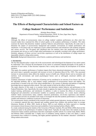 Journal of Education and Practice                                                                        www.iiste.org
ISSN 2222-1735 (Paper) ISSN 2222-288X (Online)
Vol 3, No.8, 2012



   The Effects of Background Characteristics and School Factors on
                  College Students’ Performance and Satisfaction
                                             Akinleke Wasiu Olaitan
             Department of General Studies, Federal Polytechnic, P.M.B. 50, Ilaro, Ogun State, Nigeria.
                                         E-mail:akinleke4u@yahoo.com
Abstract
Although, the effects of socioeconomic status on college students’ academic performance are often cited, few
research studies have examined the effect of school quality on the academic performance of students. This study
examines the factors that determine students’ academic behavior and performance. Specifically, the study aims to
determine the impact of socioeconomic background and academic environment on student performance and
satisfaction. A five-point scale was employed to assess student preferences and satisfaction with academic programs
and various services. The Chi-square and Likelihood ratio test statistics show that satisfaction with academic
environment and services as well as high school performances are pointedly correlated with college performance.
Similarly, adequacy of library services, out-of-class experiences as well as the distribution of college majors are
dependably related to college achievements.
Keywords: Background characteristics, school factors, academic performance and satisfaction.

1. Introduction
The fact that education plays a major role in the socioeconomic and technological development of any nation cannot
be understated. This is because the development of any nation or community depends principally on the quality of
education of such nation. It then becomes imperative that a society takes seriously the development of its human
resources.
Then again, the academic performance of students impacts their future educational attainment as increase in income
and social status is generally associated with increase in levels of education (Ross & Wu, 1995). This associated
increase in socioeconomic status affects the students’ access to health care, lifestyle factors such as recreation and
nutrition, work environment, and social psychological factors such as self-regard, emotional stability and
assertiveness.
Academic attainments in higher institutions of learning can be considered as an outcome of two factors: the first is
the individual attributes, that is, each student’s unique combination of socioeconomic factors and stability. The
second factor is located in the sort of the school attended that is, the systems of education and patterns of imparting
knowledge that are organized within schools. This study intends to find out the effects of both factors.
The major objective of this study is to examine factors that determine student behavior and performance at the
Federal Polytechnic, Ilaro. Specifically, this study intends to appraise the impact of academic climate and services on
student learning, performance, and satisfaction. In addition, it seeks to examine the effects of socioeconomic
background and polytechnic environmental variables on academic performance. As a result, factors reflecting
students’ family socioeconomic status, students’ classroom performance, out-of-class experiences and students’
extra-curricular activities are included in this study to investigate the idea that academic performance is a function of
complex and interactive conditions in-and-out of classrooms.
The socioeconomic factors considered in this research work include parental education, income and family size since
it is commonly reported that more educated and wealthier parents have children who perform better on average
(Karemera, Reuben, & Sillah, 2003; Jacobs & Havey, 2005) as such children are better exposed to a learning
environment at home because of provision and availability of extra learning facilities (Okafor, 2007).
In a study conducted among the students of the University of Western Australia, Win and Miller (2004) observed that
schools do matter to the performance of students in high school. Typically, the study shows that students at private
schools have better academic performance than their counterparts at public schools. In a similar study, Marks, Millan
and Hillman (2001) concluded that “a higher level of confidence among students in their own ability, a school
environment more conducive to learning, and higher parental aspirations for the students’ education” contribute to
lifting student achievement.

                                                          251
 