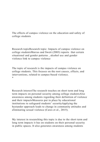The effects of campus violence on the education and safety of
college students
Research topicResearch topic: Impacts of campus violence on
college studentsMarcus and Swett (2003) reports that certain
situational and gender patterns , alcohol use and gender
violence link to campus violence
The topic of research is the impacts of campus violence on
college students. This focuses on the root causes, effects, and
interventions, related to campus-based violence.
*
Research interestThe research touches on short term and long
term impacts on personal security among college studentsAlso
awareness among students regarding their definition of violence
and their impactsMeasures put in place by educational
institutions to safeguard students’ securityApplying the
bystander approach leads to change in community attitudes and
eliminating sexual violence (Cares et al., 2015).
My interest in researching this topic is due to the short term and
long term impacts it has on students on their personal security
in public spaces. It also generates awareness among students
 