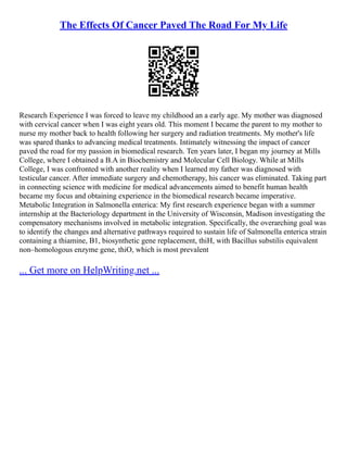The Effects Of Cancer Paved The Road For My Life
Research Experience I was forced to leave my childhood an a early age. My mother was diagnosed
with cervical cancer when I was eight years old. This moment I became the parent to my mother to
nurse my mother back to health following her surgery and radiation treatments. My mother's life
was spared thanks to advancing medical treatments. Intimately witnessing the impact of cancer
paved the road for my passion in biomedical research. Ten years later, I began my journey at Mills
College, where I obtained a B.A in Biochemistry and Molecular Cell Biology. While at Mills
College, I was confronted with another reality when I learned my father was diagnosed with
testicular cancer. After immediate surgery and chemotherapy, his cancer was eliminated. Taking part
in connecting science with medicine for medical advancements aimed to benefit human health
became my focus and obtaining experience in the biomedical research became imperative.
Metabolic Integration in Salmonella enterica: My first research experience began with a summer
internship at the Bacteriology department in the University of Wisconsin, Madison investigating the
compensatory mechanisms involved in metabolic integration. Specifically, the overarching goal was
to identify the changes and alternative pathways required to sustain life of Salmonella enterica strain
containing a thiamine, B1, biosynthetic gene replacement, thiH, with Bacillus substilis equivalent
non–homologous enzyme gene, thiO, which is most prevalent
... Get more on HelpWriting.net ...
 