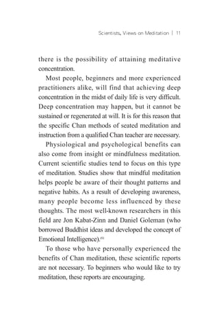 Scientists, Views on Meditation ︱ 11
there is the possibility of attaining meditative
concentration.
Most people, beginners and more experienced
practitioners alike, will find that achieving deep
concentration in the midst of daily life is very difficult.
Deep concentration may happen, but it cannot be
sustained or regenerated at will. It is for this reason that
the specific Chan methods of seated meditation and
instruction from a qualified Chan teacher are necessary.
Physiological and psychological benefits can
also come from insight or mindfulness meditation.
Current scientific studies tend to focus on this type
of meditation. Studies show that mindful meditation
helps people be aware of their thought patterns and
negative habits. As a result of developing awareness,
many people become less influenced by these
thoughts. The most well-known researchers in this
field are Jon Kabat-Zinn and Daniel Goleman (who
borrowed Buddhist ideas and developed the concept of
Emotional Intelligence).(6)
To those who have personally experienced the
benefits of Chan meditation, these scientific reports
are not necessary. To beginners who would like to try
meditation, these reports are encouraging.
 