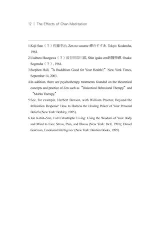 12 ︱ The Effects of Chan Meditation12 ︱ The Effects of Chan Meditation
1.Koji Sato（？）佐藤幸治, Zen no susume 禪のすすあ. Tokyo: Kodansha,
1964.
2.Usaburo Hasegawa（？）長谷川卯三郎, Shin igaku zen新醫學禪. Osaka:
Sogensha（？）, 1964.
3.Stephen Hall,“Is Buddhism Good for Your Health?,”New York Times,
September 14, 2003.
4.In addition, there are psychotherapy treatments founded on the theoretical
concepts and practice of Zen such as“Dialectical Behavioral Therapy”and
“Morita Therapy.”
5.See, for example, Herbert Benson, with William Proctor, Beyond the
Relaxation Response: How to Harness the Healing Power of Your Personal
Beliefs (New York: Berkley, 1985).
6.Jon Kabat-Zinn, Full Catastrophe Living: Using the Wisdom of Your Body
and Mind to Face Stress, Pain, and Illness (New York: Dell, 1991); Daniel
Goleman, Emotional Intelligence (New York: Bantam Books, 1995).
 