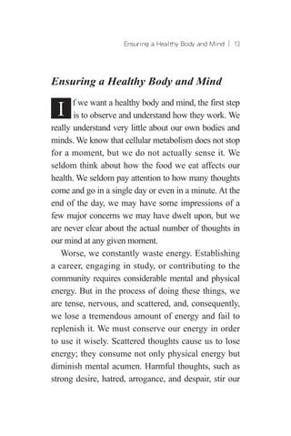 Ensuring a Healthy Body and Mind ︱ 13
Ensuring a Healthy Body and Mind
I f we want a healthy body and mind, the first step
is to observe and understand how they work. We
really understand very little about our own bodies and
minds. We know that cellular metabolism does not stop
for a moment, but we do not actually sense it. We
seldom think about how the food we eat affects our
health. We seldom pay attention to how many thoughts
come and go in a single day or even in a minute. At the
end of the day, we may have some impressions of a
few major concerns we may have dwelt upon, but we
are never clear about the actual number of thoughts in
our mind at any given moment.
Worse, we constantly waste energy. Establishing
a career, engaging in study, or contributing to the
community requires considerable mental and physical
energy. But in the process of doing these things, we
are tense, nervous, and scattered, and, consequently,
we lose a tremendous amount of energy and fail to
replenish it. We must conserve our energy in order
to use it wisely. Scattered thoughts cause us to lose
energy; they consume not only physical energy but
diminish mental acumen. Harmful thoughts, such as
strong desire, hatred, arrogance, and despair, stir our
 