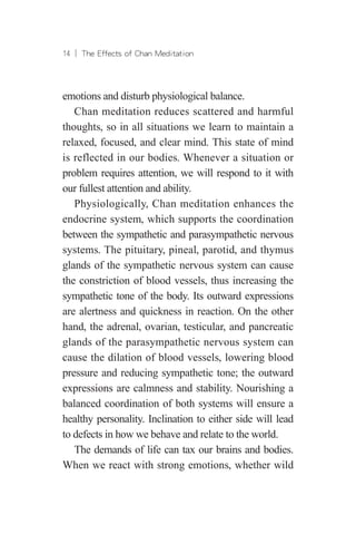14 ︱ The Effects of Chan Meditation
emotions and disturb physiological balance.
Chan meditation reduces scattered and harmful
thoughts, so in all situations we learn to maintain a
relaxed, focused, and clear mind. This state of mind
is reflected in our bodies. Whenever a situation or
problem requires attention, we will respond to it with
our fullest attention and ability.
Physiologically, Chan meditation enhances the
endocrine system, which supports the coordination
between the sympathetic and parasympathetic nervous
systems. The pituitary, pineal, parotid, and thymus
glands of the sympathetic nervous system can cause
the constriction of blood vessels, thus increasing the
sympathetic tone of the body. Its outward expressions
are alertness and quickness in reaction. On the other
hand, the adrenal, ovarian, testicular, and pancreatic
glands of the parasympathetic nervous system can
cause the dilation of blood vessels, lowering blood
pressure and reducing sympathetic tone; the outward
expressions are calmness and stability. Nourishing a
balanced coordination of both systems will ensure a
healthy personality. Inclination to either side will lead
to defects in how we behave and relate to the world.
The demands of life can tax our brains and bodies.
When we react with strong emotions, whether wild
 