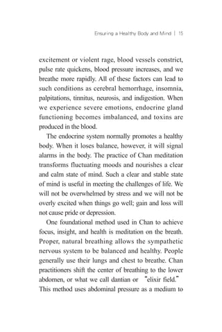Ensuring a Healthy Body and Mind ︱ 15
excitement or violent rage, blood vessels constrict,
pulse rate quickens, blood pressure increases, and we
breathe more rapidly. All of these factors can lead to
such conditions as cerebral hemorrhage, insomnia,
palpitations, tinnitus, neurosis, and indigestion. When
we experience severe emotions, endocrine gland
functioning becomes imbalanced, and toxins are
produced in the blood.
The endocrine system normally promotes a healthy
body. When it loses balance, however, it will signal
alarms in the body. The practice of Chan meditation
transforms fluctuating moods and nourishes a clear
and calm state of mind. Such a clear and stable state
of mind is useful in meeting the challenges of life. We
will not be overwhelmed by stress and we will not be
overly excited when things go well; gain and loss will
not cause pride or depression.
One foundational method used in Chan to achieve
focus, insight, and health is meditation on the breath.
Proper, natural breathing allows the sympathetic
nervous system to be balanced and healthy. People
generally use their lungs and chest to breathe. Chan
practitioners shift the center of breathing to the lower
abdomen, or what we call dantian or “elixir field.”
This method uses abdominal pressure as a medium to
 