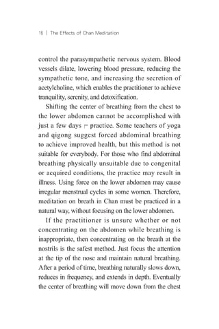 16 ︱ The Effects of Chan Meditation
control the parasympathetic nervous system. Blood
vessels dilate, lowering blood pressure, reducing the
sympathetic tone, and increasing the secretion of
acetylcholine, which enables the practitioner to achieve
tranquility, serenity, and detoxification.
Shifting the center of breathing from the chest to
the lower abdomen cannot be accomplished with
just a few days╒ practice. Some teachers of yoga
and qigong suggest forced abdominal breathing
to achieve improved health, but this method is not
suitable for everybody. For those who find abdominal
breathing physically unsuitable due to congenital
or acquired conditions, the practice may result in
illness. Using force on the lower abdomen may cause
irregular menstrual cycles in some women. Therefore,
meditation on breath in Chan must be practiced in a
natural way, without focusing on the lower abdomen.
If the practitioner is unsure whether or not
concentrating on the abdomen while breathing is
inappropriate, then concentrating on the breath at the
nostrils is the safest method. Just focus the attention
at the tip of the nose and maintain natural breathing.
After a period of time, breathing naturally slows down,
reduces in frequency, and extends in depth. Eventually
the center of breathing will move down from the chest
 