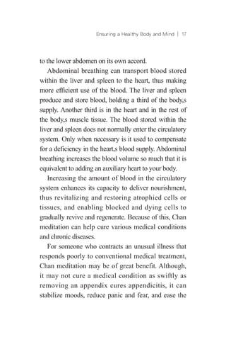 Ensuring a Healthy Body and Mind ︱ 17
to the lower abdomen on its own accord.
Abdominal breathing can transport blood stored
within the liver and spleen to the heart, thus making
more efficient use of the blood. The liver and spleen
produce and store blood, holding a third of the body,s
supply. Another third is in the heart and in the rest of
the body,s muscle tissue. The blood stored within the
liver and spleen does not normally enter the circulatory
system. Only when necessary is it used to compensate
for a deficiency in the heart,s blood supply. Abdominal
breathing increases the blood volume so much that it is
equivalent to adding an auxiliary heart to your body.
Increasing the amount of blood in the circulatory
system enhances its capacity to deliver nourishment,
thus revitalizing and restoring atrophied cells or
tissues, and enabling blocked and dying cells to
gradually revive and regenerate. Because of this, Chan
meditation can help cure various medical conditions
and chronic diseases.
For someone who contracts an unusual illness that
responds poorly to conventional medical treatment,
Chan meditation may be of great benefit. Although,
it may not cure a medical condition as swiftly as
removing an appendix cures appendicitis, it can
stabilize moods, reduce panic and fear, and ease the
 
