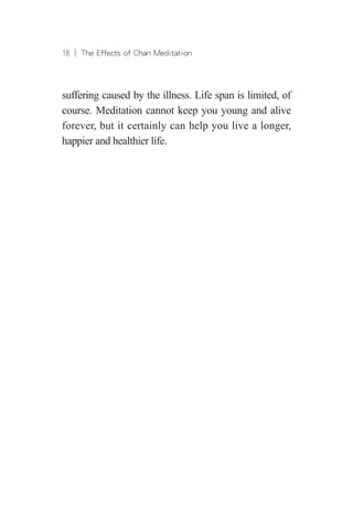 18 ︱ The Effects of Chan Meditation
suffering caused by the illness. Life span is limited, of
course. Meditation cannot keep you young and alive
forever, but it certainly can help you live a longer,
happier and healthier life.
 