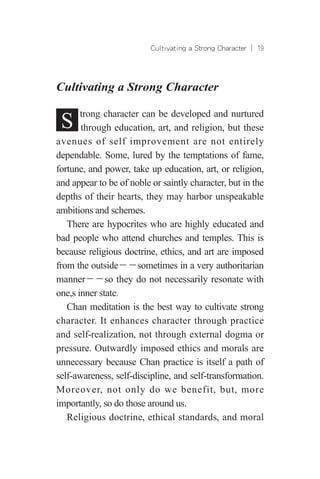Cultivating a Strong Character ︱ 19
Cultivating a Strong Character
S trong character can be developed and nurtured
through education, art, and religion, but these
avenues of self improvement are not entirely
dependable. Some, lured by the temptations of fame,
fortune, and power, take up education, art, or religion,
and appear to be of noble or saintly character, but in the
depths of their hearts, they may harbor unspeakable
ambitions and schemes.
There are hypocrites who are highly educated and
bad people who attend churches and temples. This is
because religious doctrine, ethics, and art are imposed
from the outside－－sometimes in a very authoritarian
manner－－so they do not necessarily resonate with
one,s inner state.
Chan meditation is the best way to cultivate strong
character. It enhances character through practice
and self-realization, not through external dogma or
pressure. Outwardly imposed ethics and morals are
unnecessary because Chan practice is itself a path of
self-awareness, self-discipline, and self-transformation.
Moreover, not only do we benefit, but, more
importantly, so do those around us.
Religious doctrine, ethical standards, and moral
 