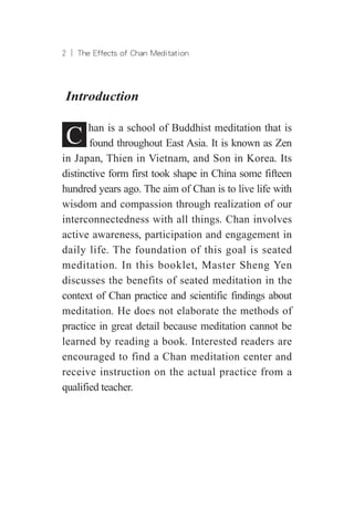 ︱ The Effects of Chan Meditation
Introduction
C han is a school of Buddhist meditation that is
found throughout East Asia. It is known as Zen
in Japan, Thien in Vietnam, and Son in Korea. Its
distinctive form first took shape in China some fifteen
hundred years ago. The aim of Chan is to live life with
wisdom and compassion through realization of our
interconnectedness with all things. Chan involves
active awareness, participation and engagement in
daily life. The foundation of this goal is seated
meditation. In this booklet, Master Sheng Yen
discusses the benefits of seated meditation in the
context of Chan practice and scientific findings about
meditation. He does not elaborate the methods of
practice in great detail because meditation cannot be
learned by reading a book. Interested readers are
encouraged to find a Chan meditation center and
receive instruction on the actual practice from a
qualified teacher.
 