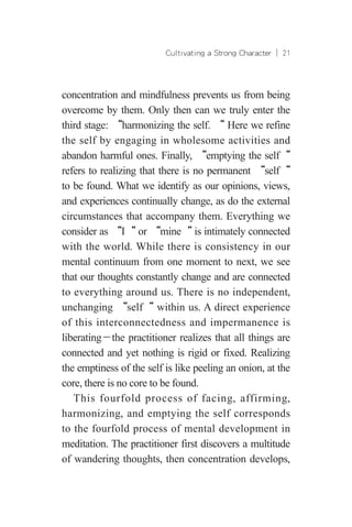 Cultivating a Strong Character ︱ 21
concentration and mindfulness prevents us from being
overcome by them. Only then can we truly enter the
third stage: “harmonizing the self. “ Here we refine
the self by engaging in wholesome activities and
abandon harmful ones. Finally, “emptying the self“
refers to realizing that there is no permanent “self“
to be found. What we identify as our opinions, views,
and experiences continually change, as do the external
circumstances that accompany them. Everything we
consider as “I“ or “mine“ is intimately connected
with the world. While there is consistency in our
mental continuum from one moment to next, we see
that our thoughts constantly change and are connected
to everything around us. There is no independent,
unchanging “self“ within us. A direct experience
of this interconnectedness and impermanence is
liberating－the practitioner realizes that all things are
connected and yet nothing is rigid or fixed. Realizing
the emptiness of the self is like peeling an onion, at the
core, there is no core to be found.
This fourfold process of facing, affirming,
harmonizing, and emptying the self corresponds
to the fourfold process of mental development in
meditation. The practitioner first discovers a multitude
of wandering thoughts, then concentration develops,
 