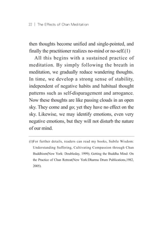 22 ︱ The Effects of Chan Meditation
then thoughts become unified and single-pointed, and
finally the practitioner realizes no-mind or no-self.(1)
All this begins with a sustained practice of
meditation. By simply following the breath in
meditation, we gradually reduce wandering thoughts.
In time, we develop a strong sense of stability,
independent of negative habits and habitual thought
patterns such as self-disparagement and arrogance.
Now these thoughts are like passing clouds in an open
sky. They come and go; yet they have no effect on the
sky. Likewise, we may identify emotions, even very
negative emotions, but they will not disturb the nature
of our mind.
(1)For further details, readers can read my books, Subtle Wisdom:
Understanding Suffering, Cultivating Compassion through Chan
Buddhism(New York: Doubleday, 1999); Getting the Buddha Mind: On
the Practice of Chan Retreat(New York:Dharma Drum Publications,1982,
2005).
 