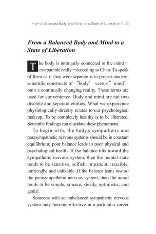 From a Balanced Body and Mind to a State of Liberation ︱ 23
From a Balanced Body and Mind to a
State of Liberation
T he body is intimately connected to the mind－
inseparable really－according to Chan. To speak
of them as if they were separate is to project modern,
scientific constructs of “body” versus ”mind”
onto a continually changing reality. These terms are
used for convenience. Body and mind are not two
discrete and separate entities. What we experience
physiologically directly relates to our psychological
makeup. To be completely healthy is to be liberated.
Scientific findings can elucidate these phenomena.
To begin with, the body,s sympathetic and
parasympathetic nervous systems should be in constant
equilibrium; poor balance leads to poor physical and
psychological health. If the balance tilts toward the
sympathetic nervous system, then the mental state
tends to be sensitive, selfish, impatient, irascible,
unfriendly, and unlikable. If the balance leans toward
the parasympathetic nervous system, then the mood
tends to be simple, sincere, steady, optimistic, and
genial.
Someone with an unbalanced sympathetic nervous
system may become effective in a particular career
 