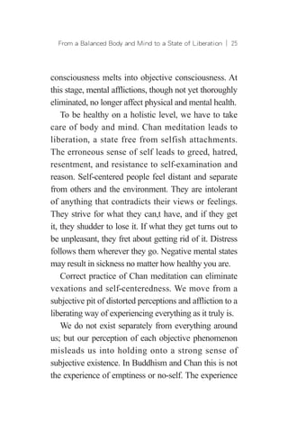From a Balanced Body and Mind to a State of Liberation ︱ 25
consciousness melts into objective consciousness. At
this stage, mental afflictions, though not yet thoroughly
eliminated, no longer affect physical and mental health.
To be healthy on a holistic level, we have to take
care of body and mind. Chan meditation leads to
liberation, a state free from selfish attachments.
The erroneous sense of self leads to greed, hatred,
resentment, and resistance to self-examination and
reason. Self-centered people feel distant and separate
from others and the environment. They are intolerant
of anything that contradicts their views or feelings.
They strive for what they can,t have, and if they get
it, they shudder to lose it. If what they get turns out to
be unpleasant, they fret about getting rid of it. Distress
follows them wherever they go. Negative mental states
may result in sickness no matter how healthy you are.
Correct practice of Chan meditation can eliminate
vexations and self-centeredness. We move from a
subjective pit of distorted perceptions and affliction to a
liberating way of experiencing everything as it truly is.
We do not exist separately from everything around
us; but our perception of each objective phenomenon
misleads us into holding onto a strong sense of
subjective existence. In Buddhism and Chan this is not
the experience of emptiness or no-self. The experience
 