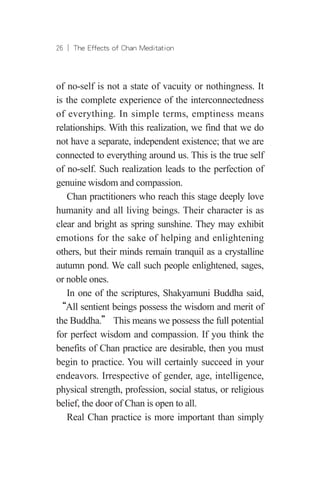 26 ︱ The Effects of Chan Meditation
of no-self is not a state of vacuity or nothingness. It
is the complete experience of the interconnectedness
of everything. In simple terms, emptiness means
relationships. With this realization, we find that we do
not have a separate, independent existence; that we are
connected to everything around us. This is the true self
of no-self. Such realization leads to the perfection of
genuine wisdom and compassion.
Chan practitioners who reach this stage deeply love
humanity and all living beings. Their character is as
clear and bright as spring sunshine. They may exhibit
emotions for the sake of helping and enlightening
others, but their minds remain tranquil as a crystalline
autumn pond. We call such people enlightened, sages,
or noble ones.
In one of the scriptures, Shakyamuni Buddha said,
“All sentient beings possess the wisdom and merit of
the Buddha.” This means we possess the full potential
for perfect wisdom and compassion. If you think the
benefits of Chan practice are desirable, then you must
begin to practice. You will certainly succeed in your
endeavors. Irrespective of gender, age, intelligence,
physical strength, profession, social status, or religious
belief, the door of Chan is open to all.
Real Chan practice is more important than simply
 