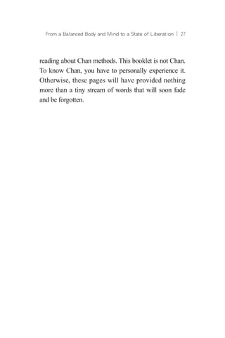 From a Balanced Body and Mind to a State of Liberation ︱ 27
reading about Chan methods. This booklet is not Chan.
To know Chan, you have to personally experience it.
Otherwise, these pages will have provided nothing
more than a tiny stream of words that will soon fade
and be forgotten.
 