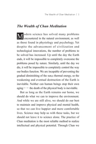 The Wealth of Chan Meditation ︱ 
The Wealth of Chan Meditation
Modern science has solved many problems
encountered in the natural environment, as well
as those found in physiology and psychology. Yet
despite the advancement of civilization and
technological innovations, the number of problems to
be solved has increased. Up until the day the Earth
ends, it will be impossible to completely overcome the
problems posed by nature. Similarly, until the day we
die, it will be impossible to completely control the way
our bodies function. We are incapable of preventing the
gradual diminishing of the sun,s thermal energy, so the
weakening and eventual destruction of the Earth is
inevitable. Neither can human beings stop their own
aging－－ the death of the physical body is inevitable.
But as long as the Earth remains our home, we
should do what we can to improve the environment.
And while we are still alive, we should do our best
to maintain and improve physical and mental health,
so that we can live happier and more comfortable
lives. Science may help us with these tasks, but we
should not leave it to science alone. The practice of
Chan meditation is the most reliable method to realize
intellectual and physical potential. Through Chan we
 