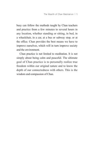 The Wealth of Chan Meditation ︱ 
busy can follow the methods taught by Chan teachers
and practice from a few minutes to several hours in
any location, whether standing or sitting, in bed, in
a wheelchair, in a car, at a bus or subway stop, or at
the office. Chan provides the best means we have to
improve ourselves, which will in turn improve society
and the environment.
Chan practice is not limited to meditation. It is not
simply about being calm and peaceful. The ultimate
goal of Chan practice is to personally realize true
freedom within our original nature and to know the
depth of our connectedness with others. This is the
wisdom and compassion of Chan.
 