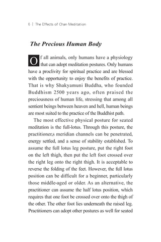 ︱ The Effects of Chan Meditation
The Precious Human Body
O f all animals, only humans have a physiology
that can adopt meditation postures. Only humans
have a proclivity for spiritual practice and are blessed
with the opportunity to enjoy the benefits of practice.
That is why Shakyamuni Buddha, who founded
Buddhism 2500 years ago, often praised the
preciousness of human life, stressing that among all
sentient beings between heaven and hell, human beings
are most suited to the practice of the Buddhist path.
The most effective physical posture for seated
meditation is the full-lotus. Through this posture, the
practitioner,s meridian channels can be penetrated,
energy settled, and a sense of stability established. To
assume the full lotus leg posture, put the right foot
on the left thigh, then put the left foot crossed over
the right leg onto the right thigh. It is acceptable to
reverse the folding of the feet. However, the full lotus
position can be difficult for a beginner, particularly
those middle-aged or older. As an alternative, the
practitioner can assume the half lotus position, which
requires that one foot be crossed over onto the thigh of
the other. The other foot lies underneath the raised leg.
Practitioners can adopt other postures as well for seated
 