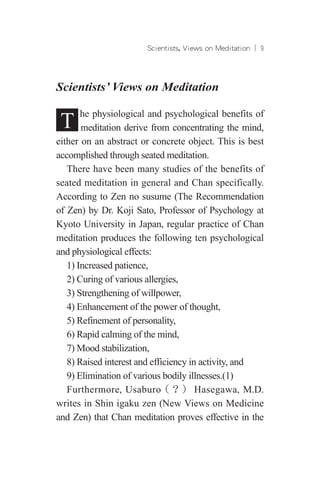 Scientists, Views on Meditation ︱ 
Scientists’ Views on Meditation
T he physiological and psychological benefits of
meditation derive from concentrating the mind,
either on an abstract or concrete object. This is best
accomplished through seated meditation.
There have been many studies of the benefits of
seated meditation in general and Chan specifically.
According to Zen no susume (The Recommendation
of Zen) by Dr. Koji Sato, Professor of Psychology at
Kyoto University in Japan, regular practice of Chan
meditation produces the following ten psychological
and physiological effects:
1) Increased patience,
2) Curing of various allergies,
3) Strengthening of willpower,
4) Enhancement of the power of thought,
5) Refinement of personality,
6) Rapid calming of the mind,
7) Mood stabilization,
8) Raised interest and efficiency in activity, and
9) Elimination of various bodily illnesses.(1)
Furthermore, Usaburo（？） Hasegawa, M.D.
writes in Shin igaku zen (New Views on Medicine
and Zen) that Chan meditation proves effective in the
 