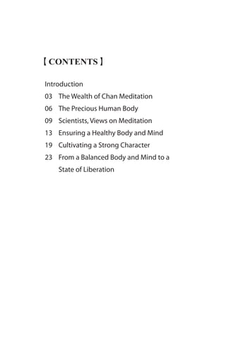 【CONTENTS】
Introduction
03 	 The Wealth of Chan Meditation
06 	 The Precious Human Body
09 	 Scientists, Views on Meditation
13 	 Ensuring a Healthy Body and Mind
19 	 Cultivating a Strong Character
23 	 From a Balanced Body and Mind to a 	
	 State of Liberation
 