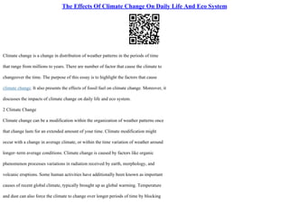 The Effects Of Climate Change On Daily Life And Eco System
Climate change is a change in distribution of weather patterns in the periods of time
that range from millions to years. There are number of factor that cause the climate to
changeover the time. The purpose of this essay is to highlight the factors that cause
climate change. It also presents the effects of fossil fuel on climate change. Moreover, it
discusses the impacts of climate change on daily life and eco system.
2 Climate Change
Climate change can be a modification within the organization of weather patterns once
that change lasts for an extended amount of your time. Climate modification might
occur with a change in average climate, or within the time variation of weather around
longer–term average conditions. Climate change is caused by factors like organic
phenomenon processes variations in radiation received by earth, morphology, and
volcanic eruptions. Some human activities have additionally been known as important
causes of recent global climate, typically brought up as global warming. Temperature
and dust can also force the climate to change over longer periods of time by blocking
 