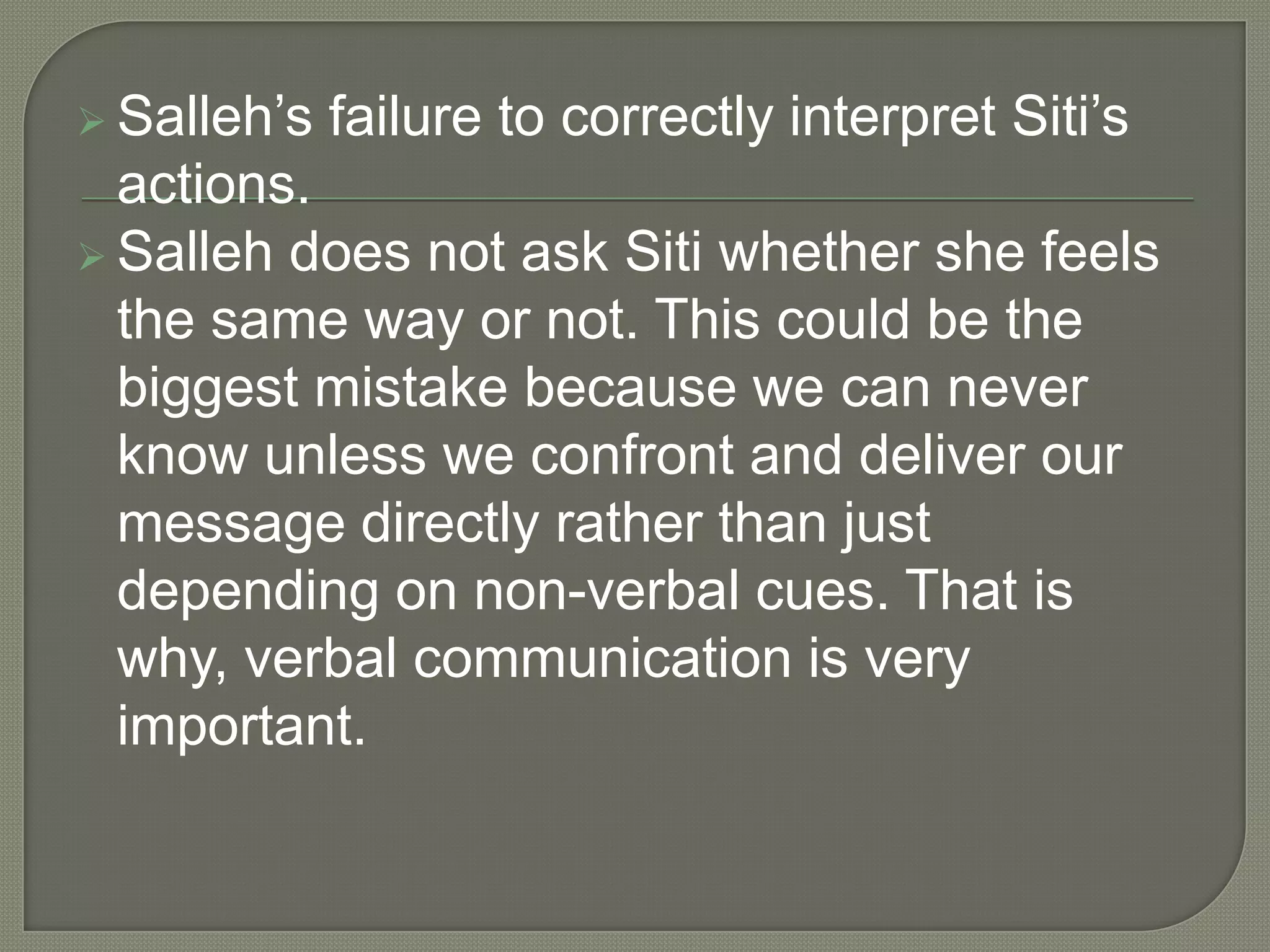  Salleh’s   failure to correctly interpret Siti’s
  actions.
 Salleh does not ask Siti whether she feels
  the same way or not. This could be the
  biggest mistake because we can never
  know unless we confront and deliver our
  message directly rather than just
  depending on non-verbal cues. That is
  why, verbal communication is very
  important.
 