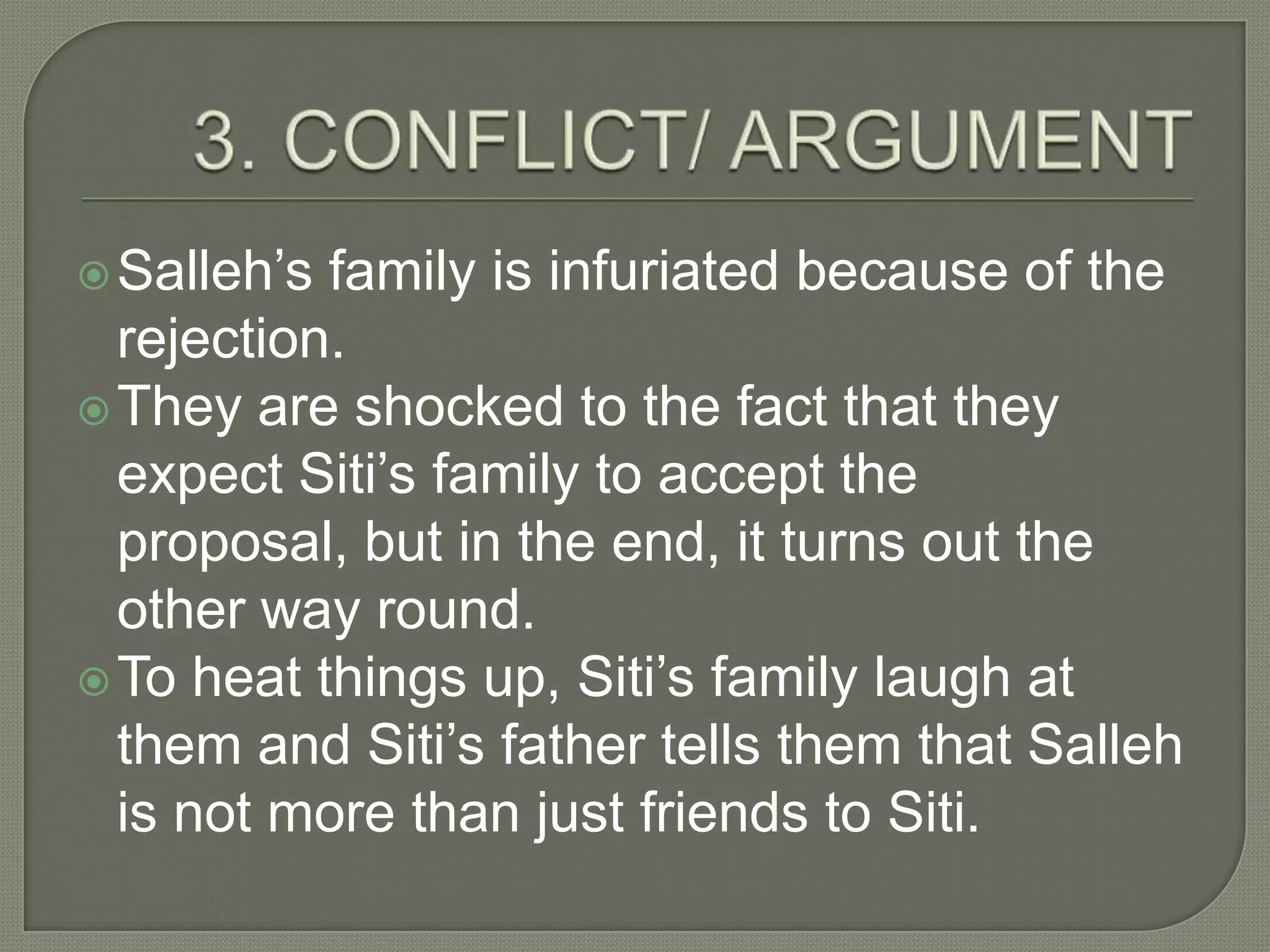  Salleh’s family is infuriated because of the
  rejection.
 They are shocked to the fact that they
  expect Siti’s family to accept the
  proposal, but in the end, it turns out the
  other way round.
 To heat things up, Siti’s family laugh at
  them and Siti’s father tells them that Salleh
  is not more than just friends to Siti.
 