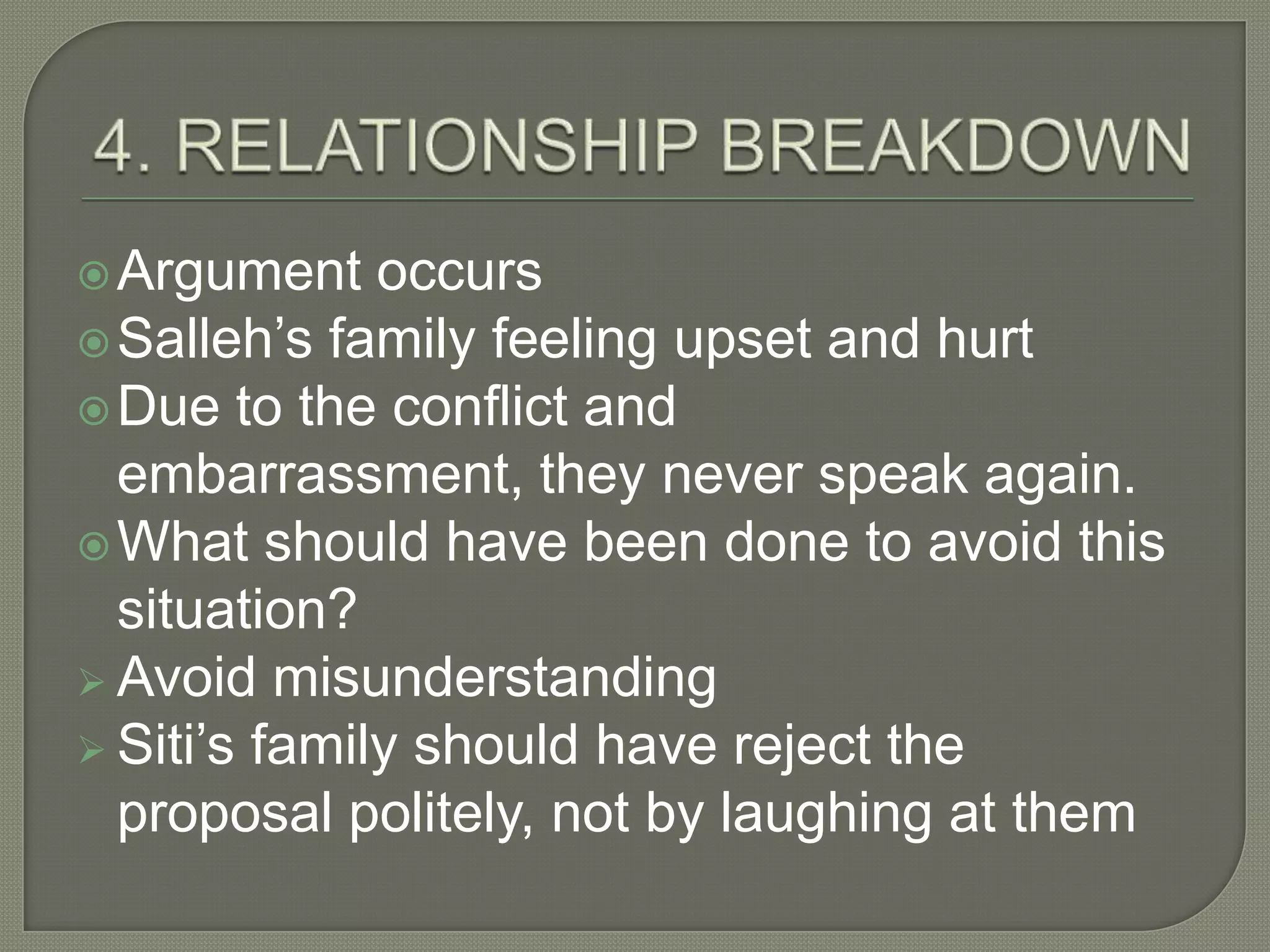  Argument    occurs
 Salleh’s family feeling upset and hurt
 Due to the conflict and
  embarrassment, they never speak again.
 What should have been done to avoid this
  situation?
 Avoid misunderstanding
 Siti’s family should have reject the
  proposal politely, not by laughing at them
 