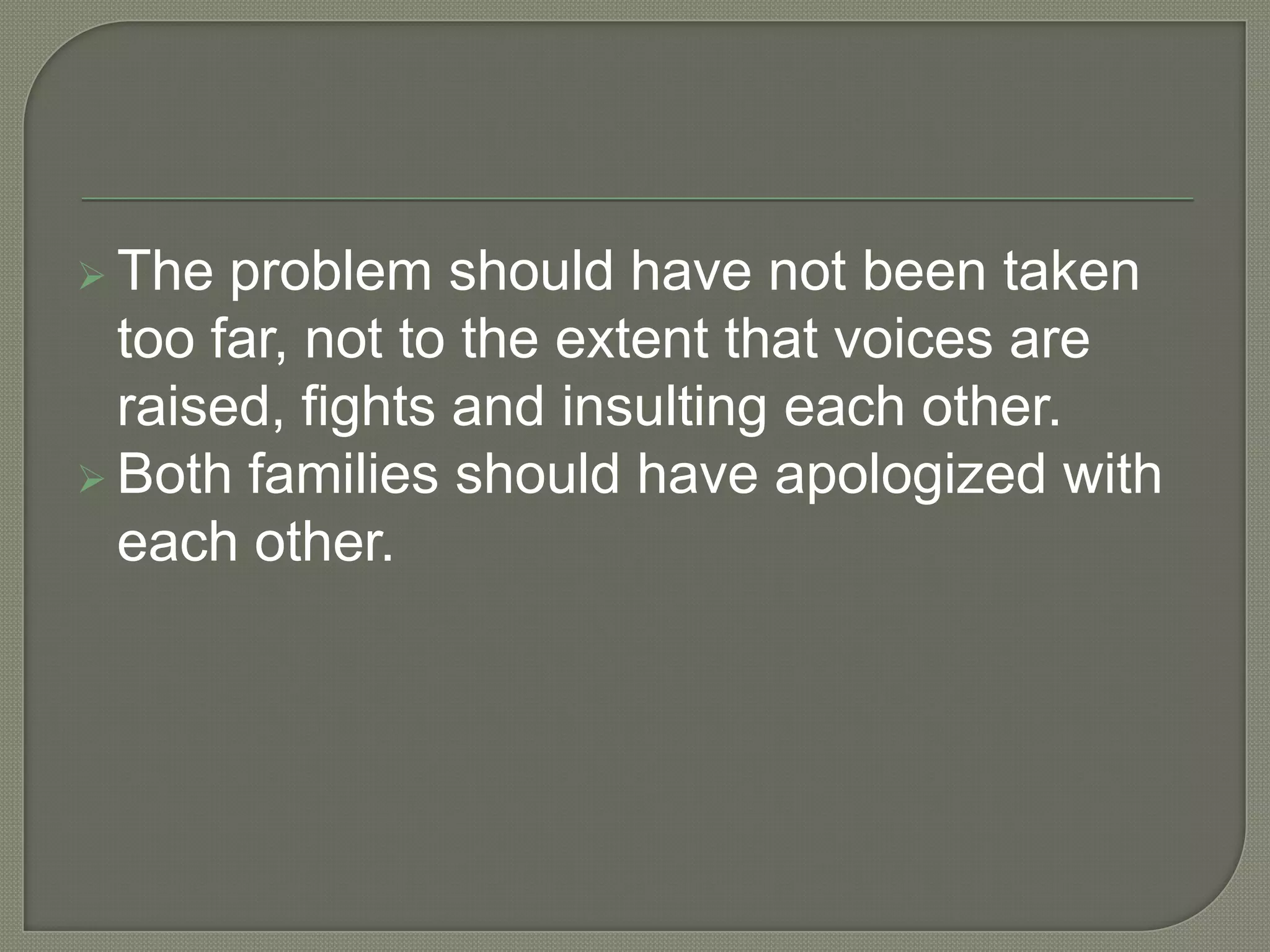  The  problem should have not been taken
  too far, not to the extent that voices are
  raised, fights and insulting each other.
 Both families should have apologized with
  each other.
 