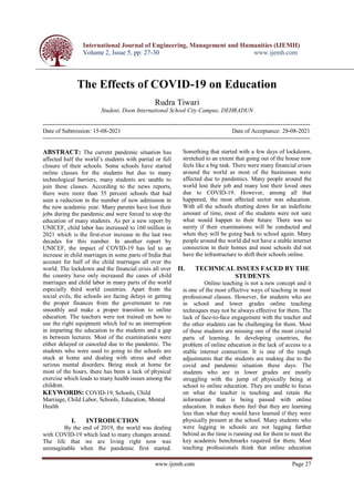 International Journal of Engineering, Management and Humanities (IJEMH)
Volume 2, Issue 5, pp: 27-30 www.ijemh.com
www.ijemh.com Page 27
The Effects of COVID-19 on Education
Rudra Tiwari
Student, Doon International School City Campus, DEHRADUN
---------------------------------------------------------------------------------------------------------------------------------------
Date of Submission: 15-08-2021 Date of Acceptance: 28-08-2021
---------------------------------------------------------------------------------------------------------------------------------------
ABSTRACT: The current pandemic situation has
affected half the world’s students with partial or full
closure of their schools. Some schools have started
online classes for the students but due to many
technological barriers, many students are unable to
join these classes. According to the news reports,
there were more than 55 percent schools that had
seen a reduction in the number of new admission in
the new academic year. Many parents have lost their
jobs during the pandemic and were forced to stop the
education of many students. As per a new report by
UNICEF, child labor has increased to 160 million in
2021 which is the first-ever increase in the last two
decades for this number. In another report by
UNICEF, the impact of COVID-19 has led to an
increase in child marriages in some parts of India that
account for half of the child marriages all over the
world. The lockdown and the financial crisis all over
the country have only increased the cases of child
marriages and child labor in many parts of the world
especially third world countries. Apart from the
social evils, the schools are facing delays in getting
the proper finances from the government to run
smoothly and make a proper transition to online
education. The teachers were not trained on how to
use the right equipment which led to an interruption
in imparting the education to the students and a gap
in between lectures. Most of the examinations were
either delayed or canceled due to the pandemic. The
students who were used to going to the schools are
stuck at home and dealing with stress and other
serious mental disorders. Being stuck at home for
most of the hours, there has been a lack of physical
exercise which leads to many health issues among the
children.
KEYWORDS: COVID-19, Schools, Child
Marriage, Child Labor, Schools, Education, Mental
Health
I. INTRODUCTION
By the end of 2019, the world was dealing
with COVID-19 which lead to many changes around.
The life that we are living right now was
unimaginable when the pandemic first started.
Something that started with a few days of lockdown,
stretched to an extent that going out of the house now
feels like a big task. There were many financial crises
around the world as most of the businesses were
affected due to pandemics. Many people around the
world lost their job and many lost their loved ones
due to COVID-19. However, among all that
happened, the most affected sector was education.
With all the schools shutting down for an indefinite
amount of time, most of the students were not sure
what would happen to their future. There was no
surety if their examinations will be conducted and
when they will be going back to school again. Many
people around the world did not have a stable internet
connection in their homes and most schools did not
have the infrastructure to shift their schools online.
II. TECHNICAL ISSUES FACED BY THE
STUDENTS
Online teaching is not a new concept and it
is one of the most effective ways of teaching in most
professional classes. However, for students who are
in school and lower grades online teaching
techniques may not be always effective for them. The
lack of face-to-face engagement with the teacher and
the other students can be challenging for them. Most
of these students are missing one of the most crucial
parts of learning. In developing countries, the
problem of online education is the lack of access to a
stable internet connection. It is one of the rough
adjustments that the students are making due to the
covid and pandemic situation these days. The
students who are in lower grades are mostly
struggling with the jump of physically being at
school to online education. They are unable to focus
on what the teacher is teaching and retain the
information that is being passed with online
education. It makes them feel that they are learning
less than what they would have learned if they were
physically present at the school. Many students who
were lagging in schools are not lagging further
behind as the time is running out for them to meet the
key academic benchmarks required for them. Most
teaching professionals think that online education
 