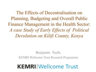 The Effects of Decentralisation on
Planning, Budgeting and Overall Public
Finance Management in the Health Sector:
A case Study of Early Effects of Political
Devolution on Kilifi County, Kenya
Benjamin Tsofa.
KEMRI Wellcome Trust Research Programme
 