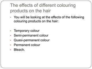 The effects of different colouring
products on the hair
• You will be looking at the effects of the following
  colouring products on the hair:

• Temporary colour
• Semi-permanent colour
• Quasi-permanent colour
• Permanent colour
• Bleach.
 