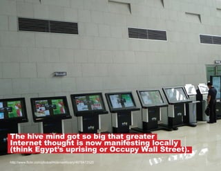 The hive mind got so big that greater
Internet thought is now manifesting locally
(think Egypt’s uprising or Occupy Wall Street).
http://www.flickr.com/photos/mosmanlibrary/4978472520

 