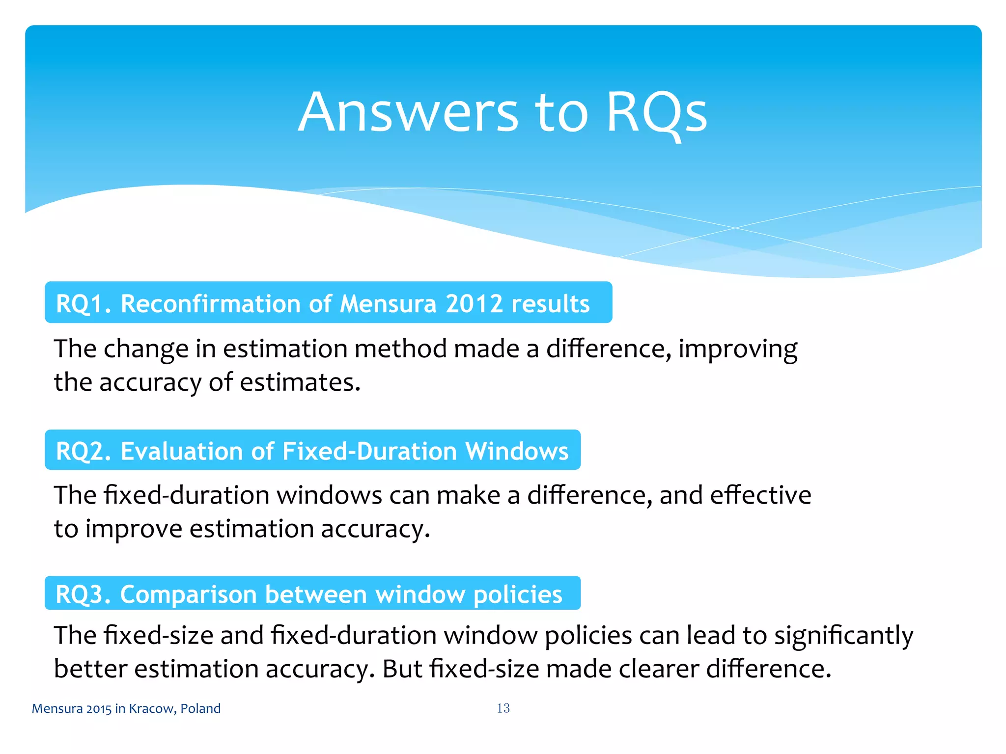 Answers	
  to	
  RQs	
 
13	
 Mensura	
  2015	
  in	
  Kracow,	
  Poland	
 
The	
  change	
  in	
  estimation	
  method	
  made	
  a	
  diﬀerence,	
  improving	
  
the	
  accuracy	
  of	
  estimates.	
  
RQ1. Reconfirmation of Mensura 2012 results	
 
The	
  ﬁxed-­‐duration	
  windows	
  can	
  make	
  a	
  diﬀerence,	
  and	
  eﬀective	
  
to	
  improve	
  estimation	
  accuracy.	
  
RQ2. Evaluation of Fixed-Duration Windows	
 
RQ3. Comparison between window policies	
 
The	
  ﬁxed-­‐size	
  and	
  ﬁxed-­‐duration	
  window	
  policies	
  can	
  lead	
  to	
  signiﬁcantly	
  
better	
  estimation	
  accuracy.	
  But	
  ﬁxed-­‐size	
  made	
  clearer	
  diﬀerence.	
  
 