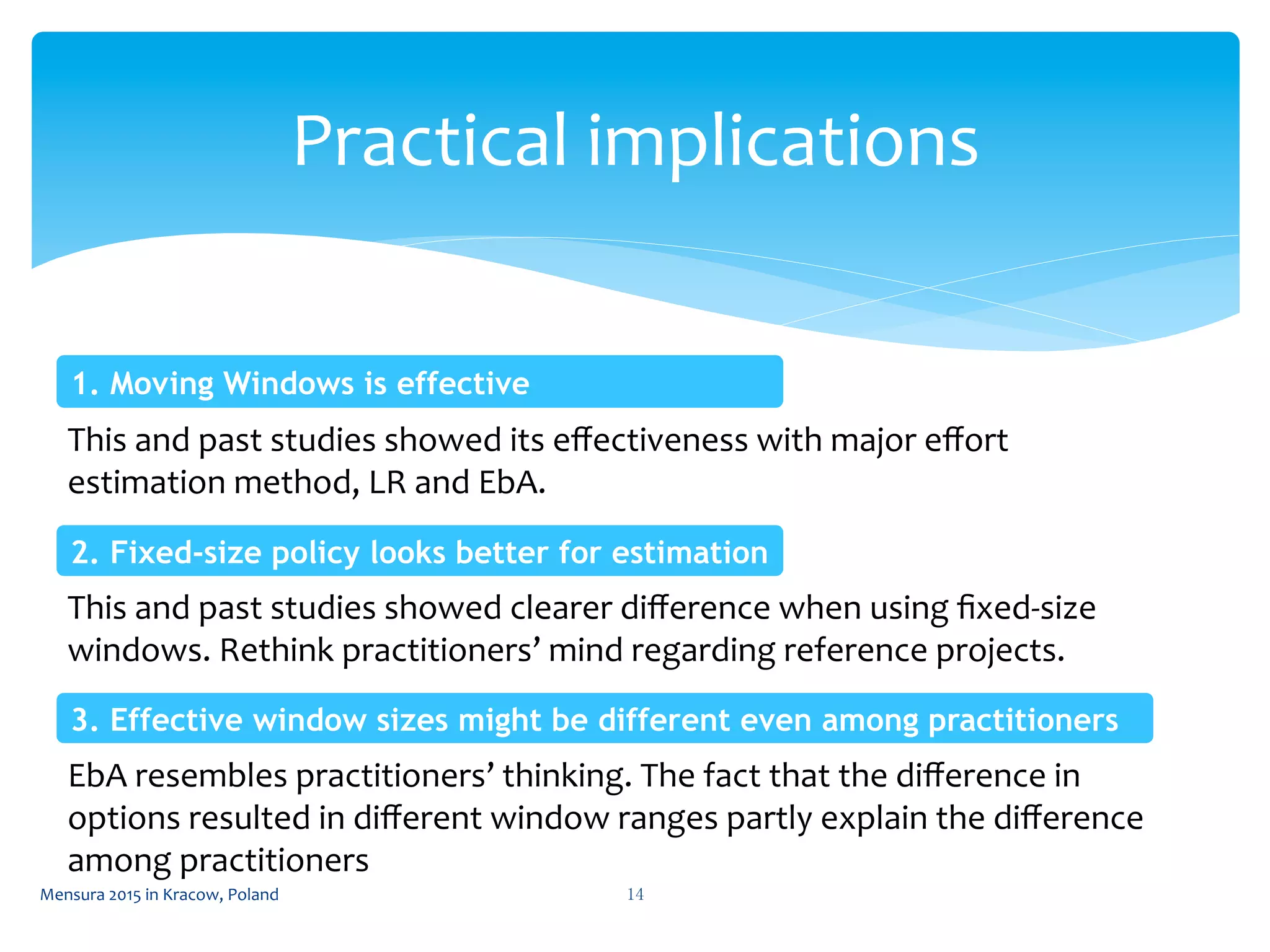 Practical	
  implications	
 
14	
 Mensura	
  2015	
  in	
  Kracow,	
  Poland	
 
This	
  and	
  past	
  studies	
  showed	
  its	
  eﬀectiveness	
  with	
  major	
  eﬀort	
  
estimation	
  method,	
  LR	
  and	
  EbA.	
  
1. Moving Windows is effective	
 
This	
  and	
  past	
  studies	
  showed	
  clearer	
  diﬀerence	
  when	
  using	
  ﬁxed-­‐size	
  
windows.	
  Rethink	
  practitioners’	
  mind	
  regarding	
  reference	
  projects.	
  
2. Fixed-size policy looks better for estimation	
 
3. Effective window sizes might be different even among practitioners 	
 
EbA	
  resembles	
  practitioners’	
  thinking.	
  The	
  fact	
  that	
  the	
  diﬀerence	
  in	
  
options	
  resulted	
  in	
  diﬀerent	
  window	
  ranges	
  partly	
  explain	
  the	
  diﬀerence	
  
among	
  practitioners	
  
 