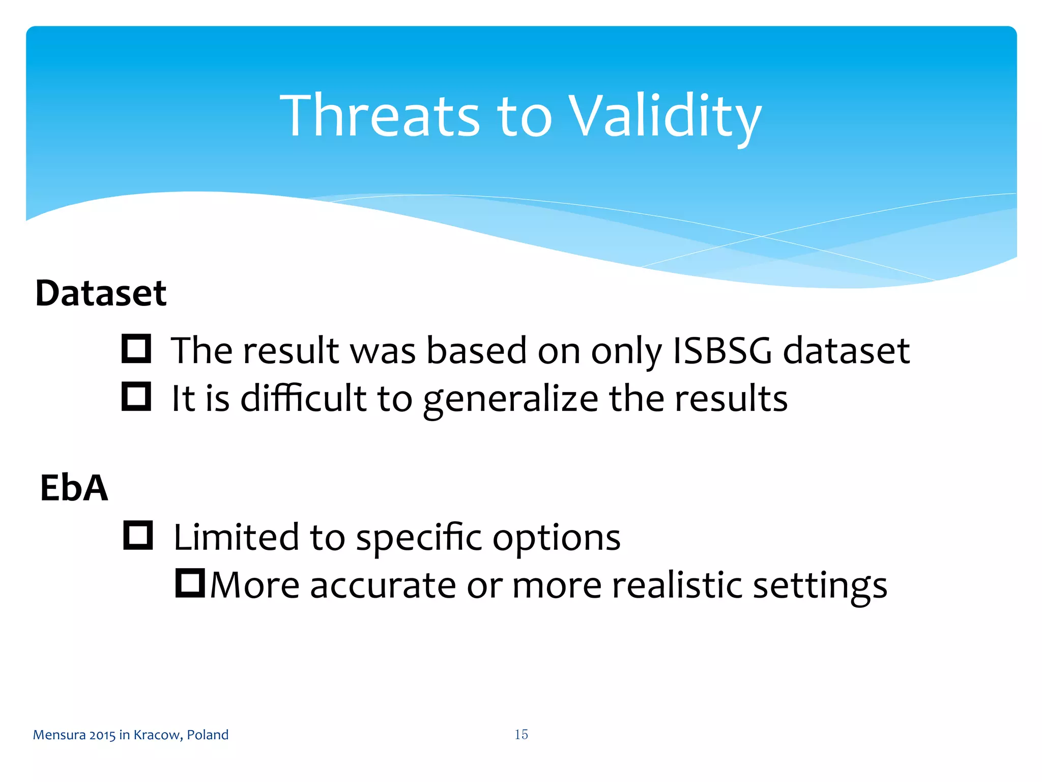 Threats	
  to	
  Validity	
 
Mensura	
  2015	
  in	
  Kracow,	
  Poland	
  15	
 
p  The	
  result	
  was	
  based	
  on	
  only	
  ISBSG	
  dataset	
  
p  It	
  is	
  diﬃcult	
  to	
  generalize	
  the	
  results	
  
Dataset	
  
EbA	
  
p  Limited	
  to	
  speciﬁc	
  options	
  
p More	
  accurate	
  or	
  more	
  realistic	
  settings	
  
 