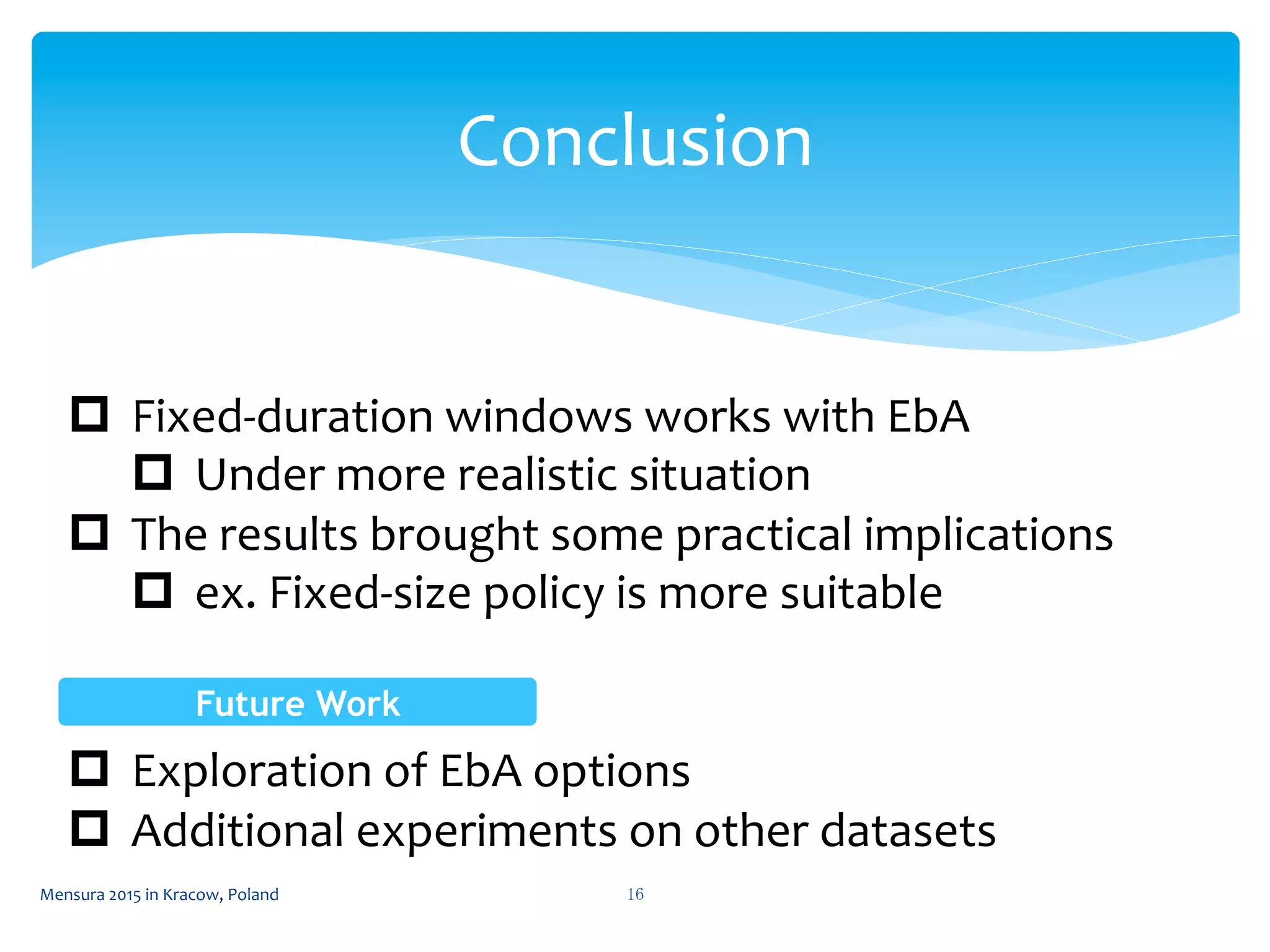 Conclusion	
 
p  Fixed-­‐duration	
  windows	
  works	
  with	
  EbA	
  
p  Under	
  more	
  realistic	
  situation	
  
p  The	
  results	
  brought	
  some	
  practical	
  implications	
  
p  ex.	
  Fixed-­‐size	
  policy	
  is	
  more	
  suitable	
  
p  Exploration	
  of	
  EbA	
  options	
  
p  Additional	
  experiments	
  on	
  other	
  datasets	
  
16	
 Mensura	
  2015	
  in	
  Kracow,	
  Poland	
 
Future Work	
 
 