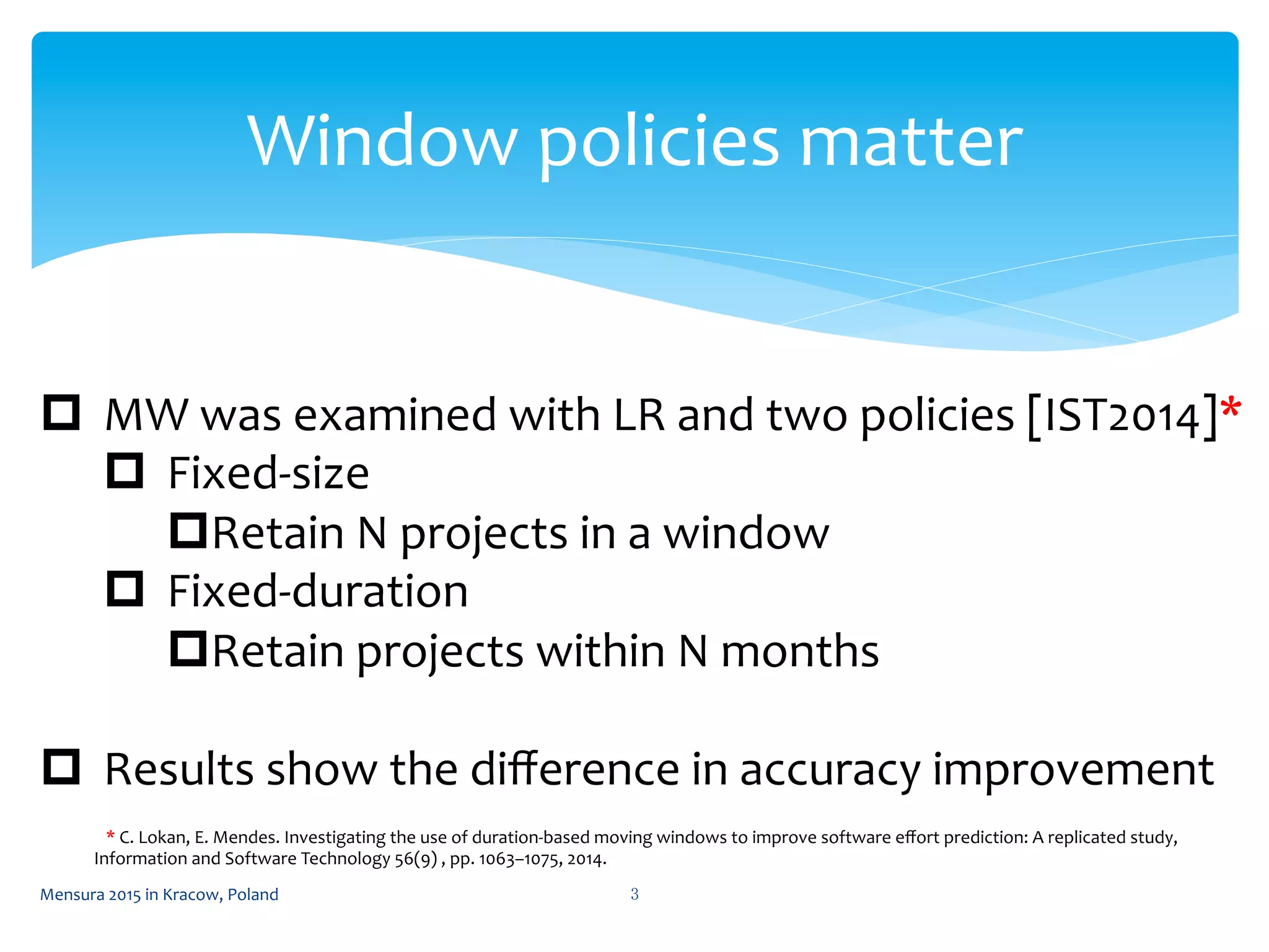 Window	
  policies	
  matter	
 
3	
 
p  MW	
  was	
  examined	
  with	
  LR	
  and	
  two	
  policies	
  [IST2014]*	
  
p  Fixed-­‐size	
  
p Retain	
  N	
  projects	
  in	
  a	
  window	
  
p  Fixed-­‐duration	
  
p Retain	
  projects	
  within	
  N	
  months	
  
p  Results	
  show	
  the	
  diﬀerence	
  in	
  accuracy	
  improvement	
  
	
  	
  	
  *	
  C.	
  Lokan,	
  E.	
  Mendes.	
  Investigating	
  the	
  use	
  of	
  duration-­‐based	
  moving	
  windows	
  to	
  improve	
  software	
  eﬀort	
  prediction:	
  A	
  replicated	
  study,	
  
Information	
  and	
  Software	
  Technology	
  56(9)	
  ,	
  pp.	
  1063–1075,	
  2014.	
  
Mensura	
  2015	
  in	
  Kracow,	
  Poland	
 
 