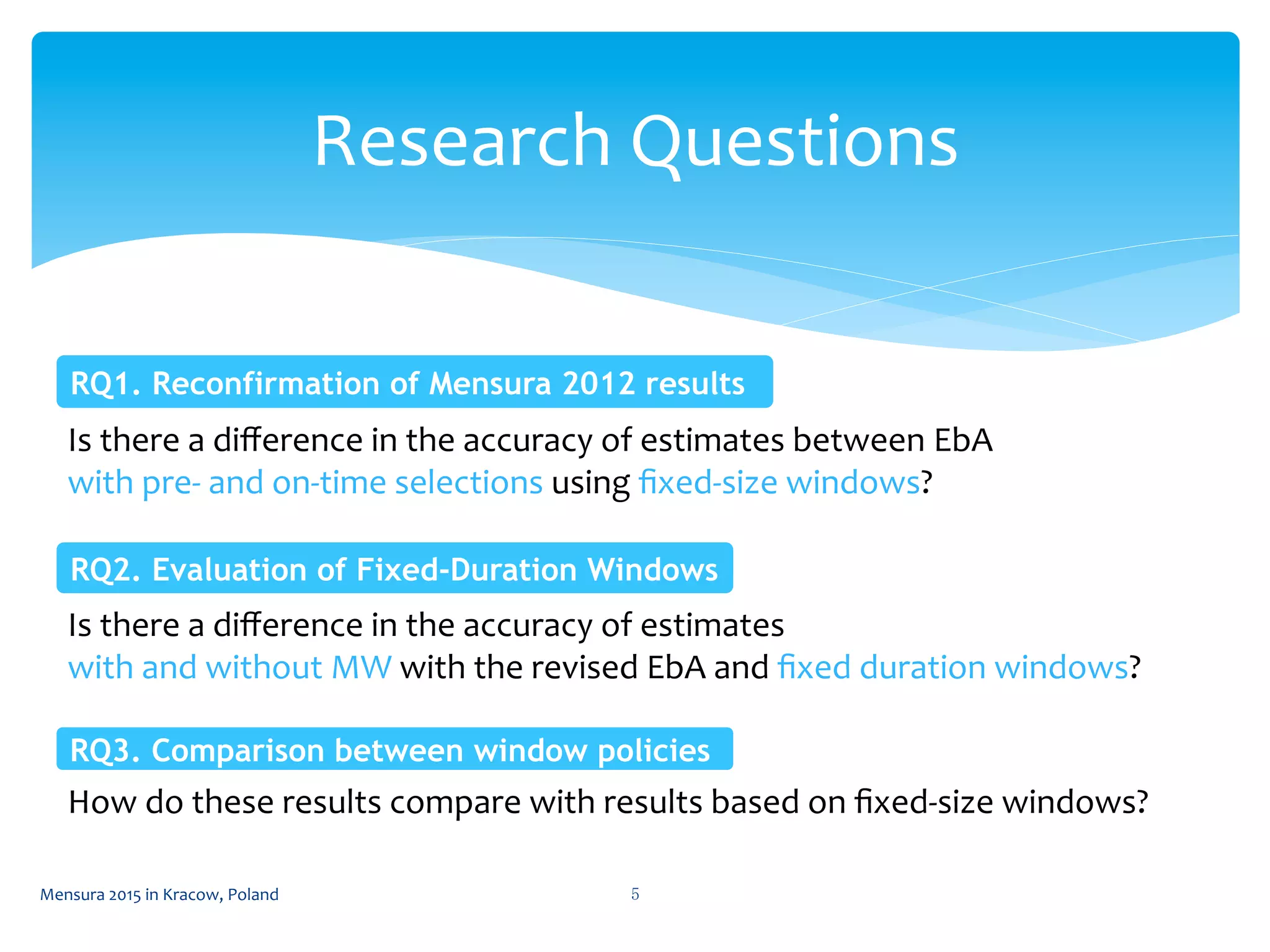 Research	
  Questions	
 
5	
 Mensura	
  2015	
  in	
  Kracow,	
  Poland	
 
Is	
  there	
  a	
  diﬀerence	
  in	
  the	
  accuracy	
  of	
  estimates	
  between	
  EbA	
  
with	
  pre-­‐	
  and	
  on-­‐time	
  selections	
  using	
  ﬁxed-­‐size	
  windows?	
  
RQ1. Reconfirmation of Mensura 2012 results	
 
Is	
  there	
  a	
  diﬀerence	
  in	
  the	
  accuracy	
  of	
  estimates	
  
with	
  and	
  without	
  MW	
  with	
  the	
  revised	
  EbA	
  and	
  ﬁxed	
  duration	
  windows?	
  
RQ2. Evaluation of Fixed-Duration Windows	
 
RQ3. Comparison between window policies	
 
How	
  do	
  these	
  results	
  compare	
  with	
  results	
  based	
  on	
  ﬁxed-­‐size	
  windows?	
  
 