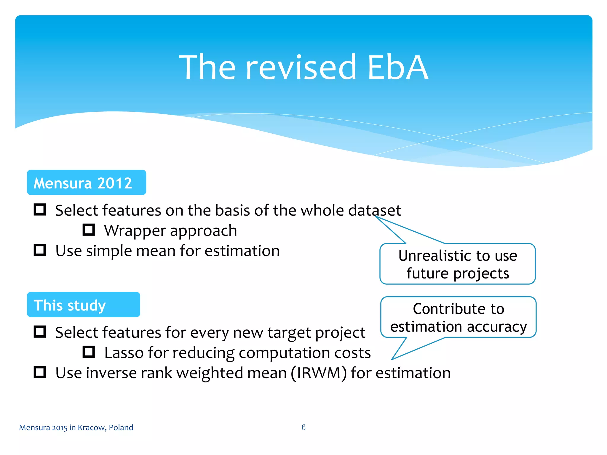 The	
  revised	
  EbA	
 
Mensura	
  2015	
  in	
  Kracow,	
  Poland	
  6	
 
p  Select	
  features	
  on	
  the	
  basis	
  of	
  the	
  whole	
  dataset	
  
p  Wrapper	
  approach	
  
p  Use	
  simple	
  mean	
  for	
  estimation	
  
Mensura 2012	
 
p  Select	
  features	
  for	
  every	
  new	
  target	
  project	
  
p  Lasso	
  for	
  reducing	
  computation	
  costs	
  
p  Use	
  inverse	
  rank	
  weighted	
  mean	
  (IRWM)	
  for	
  estimation	
  
This study	
 
Unrealistic to use
future projects	
 
Contribute to
estimation accuracy	
 
 