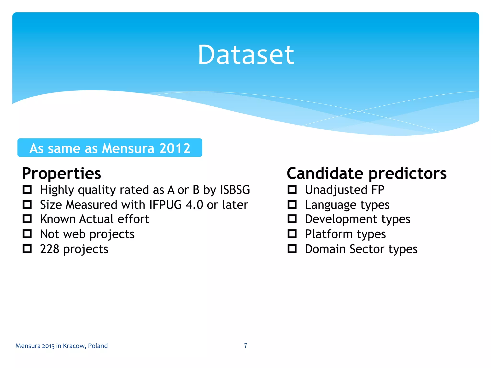 Dataset	
 
Mensura	
  2015	
  in	
  Kracow,	
  Poland	
  7	
 
Properties
p  Highly quality rated as A or B by ISBSG
p  Size Measured with IFPUG 4.0 or later
p  Known Actual effort
p  Not web projects
p  228 projects
Candidate predictors
p  Unadjusted FP
p  Language types
p  Development types
p  Platform types
p  Domain Sector types
As same as Mensura 2012	
 
 