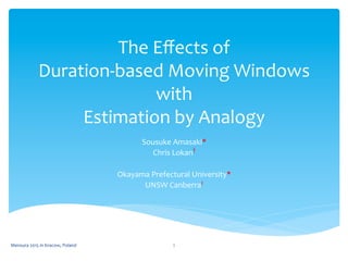 The	
  Eﬀects	
  of	
  
Duration-­‐based	
  Moving	
  Windows	
  
with	
  
Estimation	
  by	
  Analogy	
 
Sousuke	
  Amasaki*	
  
Chris	
  Lokan†	
  
	
  
Okayama	
  Prefectural	
  University*	
  
UNSW	
  Canberra†	
 
Mensura	
  2015	
  in	
  Kracow,	
  Poland	
  1	
 
 