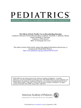 The Effects of Early Pacifier Use on Breastfeeding Duration
Cynthia R. Howard, Fred M. Howard, Bruce Lanphear, Elisabeth A. deBlieck, Shirley
                           Eberly and Ruth A. Lawrence
                             Pediatrics 1999;103;e33
                           DOI: 10.1542/peds.103.3.e33



  The online version of this article, along with updated information and services, is
                         located on the World Wide Web at:
                http://www.pediatrics.org/cgi/content/full/103/3/e33




 PEDIATRICS is the official journal of the American Academy of Pediatrics. A monthly
 publication, it has been published continuously since 1948. PEDIATRICS is owned, published, and
 trademarked by the American Academy of Pediatrics, 141 Northwest Point Boulevard, Elk Grove
 Village, Illinois, 60007. Copyright © 1999 by the American Academy of Pediatrics. All rights
 reserved. Print ISSN: 0031-4005. Online ISSN: 1098-4275.




                    Downloaded from www.pediatrics.org by on September 6, 2009
 