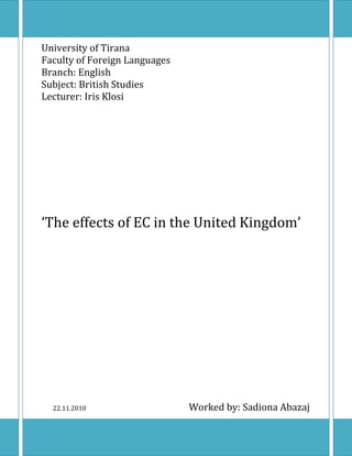 University of Tirana
Faculty of Foreign Languages
Branch: English
Subject: British Studies
Lecturer: Iris Klosi




‘The effects of EC in the United Kingdom’




  22.11.2010                   Worked by: Sadiona Abazaj
 